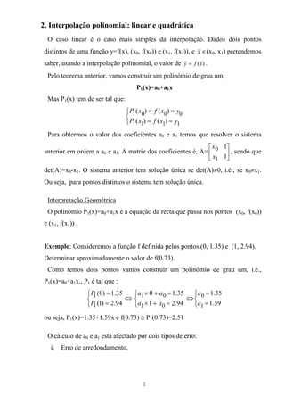 2. Interpolação polinomial: linear e quadrática
O caso linear é o caso mais simples da interpolação. Dados dois pontos
distintos de uma função y=f(x), (x0, f(x0)) e (x1, f(x1)), e x ∈(x0, x1) pretendemos
saber, usando a interpolação polinomial, o valor de )(xfy = .
Pelo teorema anterior, vamos construir um polinómio de grau um,
P1(x)=a0+a1x
Mas P1(x) tem de ser tal que:
⎩
⎨
⎧
==
==
1111
0001
)()(
)()(
yxfxP
yxfxP
Para obtermos o valor dos coeficientes a0 e a1 temos que resolver o sistema
anterior em ordem a a0 e a1. A matriz dos coeficientes é, A= , sendo que
det(A)=x
⎥
⎦
⎤
⎢
⎣
⎡
1
1
1
0
x
x
0-x1. O sistema anterior tem solução única se det(A)≠0, i.é., se x0≠x1.
Ou seja, para pontos distintos o sistema tem solução única.
Interpretação Geométrica
O polinómio P1(x)=a0+a1x é a equação da recta que passa nos pontos (x0, f(x0))
e (x1, f(x1)) .
Exemplo: Consideremos a função f definida pelos pontos (0, 1.35) e (1, 2.94).
Determinar aproximadamente o valor de f(0.73).
Como temos dois pontos vamos construir um polinómio de grau um, i.é.,
P1(x)=a0+a1x., P1 é tal que :
⎩
⎨
⎧
=
=
94.2)1(
35.1)0(
1
1
P
P
⇔
⎩
⎨
⎧
=+×
=+×
94.21
35.10
01
01
aa
aa
⇔
⎩
⎨
⎧
=
=
59.1
35.1
1
0
a
a
ou seja, P1(x)=1.35+1.59x e f(0.73) ≅ P1(0.73)=2.51
O cálculo de a0 e a1 está afectado por dois tipos de erro:
i. Erro de arredondamento,
2
 
