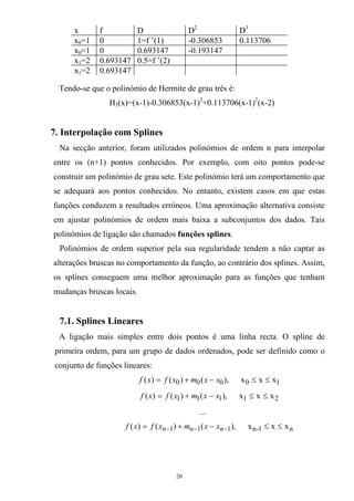 x f D D2
D3
x0=1 0 1=f ’(1) -0.306853 0.113706
x0=1 0 0.693147 -0.193147
x1=2 0.693147 0.5=f ’(2)
x1=2 0.693147
Tendo-se que o polinómio de Hermite de grau três é:
H3(x)=(x-1)-0.306853(x-1)2
+0.113706(x-1)2
(x-2)
7. Interpolação com Splines
Na secção anterior, foram utilizados polinómios de ordem n para interpolar
entre os (n+1) pontos conhecidos. Por exemplo, com oito pontos pode-se
construir um polinómio de grau sete. Este polinómio terá um comportamento que
se adequará aos pontos conhecidos. No entanto, existem casos em que estas
funções conduzem a resultados erróneos. Uma aproximação alternativa consiste
em ajustar polinómios de ordem mais baixa a subconjuntos dos dados. Tais
polinómios de ligação são chamados funções splines.
Polinómios de ordem superior pela sua regularidade tendem a não captar as
alterações bruscas no comportamento da função, ao contrário dos splines. Assim,
os splines conseguem uma melhor aproximação para as funções que tenham
mudanças bruscas locais.
7.1. Splines Lineares
A ligação mais simples entre dois pontos é uma linha recta. O spline de
primeira ordem, para um grupo de dados ordenados, pode ser definido como o
conjunto de funções lineares:
10000 xxx,)()()( ≤≤−+= xxmxfxf
21111 xxx,)()()( ≤≤−+= xxmxfxf
...
n1-n111 xxx,)()()( ≤≤−+= −−− nnn xxmxfxf
20
 