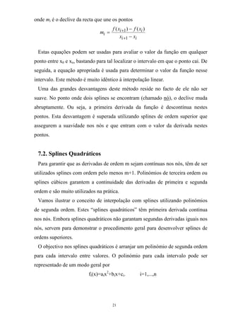 onde mi é o declive da recta que une os pontos
ii
ii
i
xx
xfxf
m
−
−
=
+
+
1
1 )()(
Estas equações podem ser usadas para avaliar o valor da função em qualquer
ponto entre x0 e xn, bastando para tal localizar o intervalo em que o ponto cai. De
seguida, a equação apropriada é usada para determinar o valor da função nesse
intervalo. Este método é muito idêntico à interpolação linear.
Uma das grandes desvantagens deste método reside no facto de ele não ser
suave. No ponto onde dois splines se encontram (chamado nó), o declive muda
abruptamente. Ou seja, a primeira derivada da função é descontínua nestes
pontos. Esta desvantagem é superada utilizando splines de ordem superior que
assegurem a suavidade nos nós e que entram com o valor da derivada nestes
pontos.
7.2. Splines Quadráticos
Para garantir que as derivadas de ordem m sejam contínuas nos nós, têm de ser
utilizados splines com ordem pelo menos m+1. Polinómios de terceira ordem ou
splines cúbicos garantem a continuidade das derivadas de primeira e segunda
ordem e são muito utilizados na prática.
Vamos ilustrar o conceito de interpolação com splines utilizando polinómios
de segunda ordem. Estes “splines quadráticos” têm primeira derivada contínua
nos nós. Embora splines quadráticos não garantam segundas derivadas iguais nos
nós, servem para demonstrar o procedimento geral para desenvolver splines de
ordens superiores.
O objectivo nos splines quadráticos é arranjar um polinómio de segunda ordem
para cada intervalo entre valores. O polinómio para cada intervalo pode ser
representado de um modo geral por
fi(x)=aix2
+bix+ci. i=1,...,n
21
 