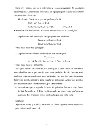 Com n+1 pontos tem-se n intervalos e consequentemente 3n constantes
desconhecidas. Como tal são necessárias 3n equações para calcular as constantes
desconhecidas. Estas são:
1. O valor das funções tem que ser igual nos nós, i.é.,
fi(xi)= aix2
i+bixi+ci=f(xi)
fi+1(xi)=ai+1x2
i+bi+1xi+ci+1=f(xi) i=1,...,n-1
Como só os nós interiores são utilizados temos n-1+n-1=2n-2 condições.
2. A primeira e a última função têm que passar nos nós finais.
f1(x0)=a1x2
0+b1x0+c1=f(x0)
fn(xn)=anx2
n+bnxn+cn=f(xn)
Temos então mais duas condições.
3. A primeira derivada nos nós interiores tem de ser igual.
f ’(x)=2ax+b
fi’ (xi)=2aixi+bi= 2ai+1xi+bi+1= fi+1’ (xi) i=1,...,n-1
Temos então mais n-1 condições.
Até agora temos 2n-2+2+n-1=3n-1 condições. Como temos 3n constantes
desconhecidas temos que arranjar mais uma condição. Se não tivermos mais
nenhuma informação adicional sobre as funções e as suas derivadas, temos que
fazer uma escolha arbitrária para calcular as constantes. Apesar das escolhas
que podem ser feitas serem inúmeras, por simplicidade:
4. Assumimos que a segunda derivada da primeira função é zero. Como
f1’’(x)=2a1 então a1=0. Esta condição pode ser interpretada graficamente
como, os dois primeiros pontos são ligados por uma linha recta.
Exemplo:
Ajustar um spline quadrático aos dados da tabela seguinte e usar o resultado
para estimar o valor em x=5.
22
 