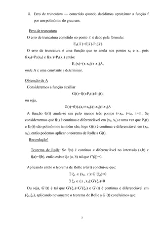 ii. Erro de truncatura — cometido quando decidimos aproximar a função f
por um polinómio de grau um.
Erro de truncatura
O erro de truncatura cometido no ponto x é dado pela fórmula:
ET( x )=f( x )-P1( x )
O erro de truncatura é uma função que se anula nos pontos x0 e x1, pois
f(x0)=P1(x0) e f(x1)=P1(x1) então:
ET(x)=(x-x0)(x-x1)A,
onde A é uma constante a determinar.
Obtenção de A
Consideremos a função auxiliar
G(t)=f(t)-P1(t)-ET(t),
ou seja,
G(t)=f(t)-(a1t+a0)-(t-x0)(t-x1)A
A função G(t) anula-se em pelo menos três pontos t=x0, t=x1, t= x . Se
considerarmos que f(t) é contínua e diferenciável em (x0, x1) e uma vez que P1(t)
e ET(t) são polinómios também são, logo G(t) é contínua e diferenciável em (x0,
x1), então podemos aplicar o teorema de Rolle a G(t).
Recordação!
Teorema de Rolle: Se f(x) é contínua e diferenciável no intervalo (a,b) e
f(a)=f(b), então existe ξ∈(a, b) tal que f '(ξ)=0.
Aplicando então o teorema de Rolle a G(t) conclui-se que:
∃ ξ1 ∈ (x0, x ): G’(ξ1)=0
∃ ξ2 ∈ ( x , x1):G’(ξ2)=0
Ou seja, G’(t) é tal que G’(ξ1)=G’(ξ2) e G’(t) é contínua e diferenciável em
(ξ1,ξ2), aplicando novamente o teorema de Rolle a G’(t) concluímos que:
3
 