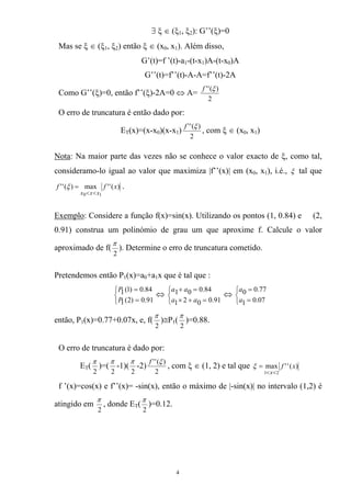 ∃ ξ ∈ (ξ1, ξ2): G’’(ξ)=0
Mas se ξ ∈ (ξ1, ξ2) então ξ ∈ (x0, x1). Além disso,
G’(t)=f ’(t)-a1-(t-x1)A-(t-x0)A
G’’(t)=f’’(t)-A-A=f’’(t)-2A
Como G’’(ξ)=0, então f’’(ξ)-2A=0 ⇔ A=
2
)('' ξf
O erro de truncatura é então dado por:
ET(x)=(x-x0)(x-x1)
2
)('' ξf
, com ξ ∈ (x0, x1)
Nota: Na maior parte das vezes não se conhece o valor exacto de ξ, como tal,
consideramo-lo igual ao valor que maximiza |f’’(x)| em (x0, x1), i.é., ξ tal que
)(''max)(''
10
xff
xxx <<
=ξ .
Exemplo: Considere a função f(x)=sin(x). Utilizando os pontos (1, 0.84) e (2,
0.91) construa um polinómio de grau um que aproxime f. Calcule o valor
aproximado de f(
2
π
). Determine o erro de truncatura cometido.
Pretendemos então P1(x)=a0+a1x que é tal que :
⎩
⎨
⎧
=
=
91.0)2(1
84.0)1(1
P
P
⇔ ⇔
⎩
⎨
⎧
=+×
=+
91.0021
84.001
aa
aa
⎩
⎨
⎧
=
=
07.01
77.00
a
a
então, P1(x)=0.77+0.07x, e, f(
2
π
)≅P1(
2
π
)=0.88.
O erro de truncatura é dado por:
ET(
2
π
)=(
2
π
-1)(
2
π
-2)
2
)('' ξf
, com ξ ∈ (1, 2) e tal que )(''max
21
xf
x<<
=ξ
f ’(x)=cos(x) e f’’(x)= -sin(x), então o máximo de |-sin(x)| no intervalo (1,2) é
atingido em
2
π
, donde ET(
2
π
)=0.12.
4
 