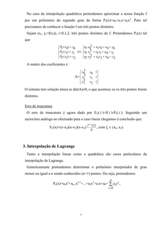 No caso da interpolação quadrática pretendemos aproximar a nossa função f
por um polinómio do segundo grau da forma P2(x)=a0+a1x+a2x2
. Para tal
precisamos de conhecer a função f em três pontos distintos.
Sejam (xi, yi=f(xi)), i=0,1,2, três pontos distintos de f. Pretendemos P2(x) tal
que
⎪
⎩
⎪
⎨
⎧
=
=
=
2)2(2
1)1(2
0)0(2
yxP
yxP
yxP
⇔
⎪
⎩
⎪
⎨
⎧
=++
=++
=++
2021
2
22
1011
2
12
0001
2
02
yaxaxa
yaxaxa
yaxaxa
A matriz dos coeficientes é
A=
⎥
⎥
⎥
⎦
⎤
⎢
⎢
⎢
⎣
⎡
12
2
2
11
2
1
10
2
0
xx
xx
xx
O sistema tem solução única se det(A)≠0, o que acontece se os três pontos forem
distintos.
Erro de truncatura
O erro de truncatura é agora dado por ET( x )=f( x )-P2( x ). Seguindo um
raciocínio análogo ao efectuado para o caso linear chegamos à conclusão que:
ET(x)=(x-x0)(x-x1)(x-x2)
!3
)(''' ξf
, com ξ ∈ (x0, x2).
3. Interpolação de Lagrange
Tanto a interpolação linear como a quadrática são casos particulares da
interpolação de Lagrange.
Genericamente pretendemos determinar o polinómio interpolador de grau
menor ou igual a n sendo conhecidos (n+1) pontos. Ou seja, pretendemos
Pn(x)=anxn
+an-1xn-1
+...+a2x2
+a1x+a0= ,∑
=
n
i
i
ixa
0
5
 