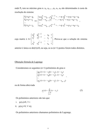 onde Pn tem no máximo grau n. an, an-1,...,a2, a1, a0 são determinados à custa da
resolução do sistema:
⎪
⎪
⎩
⎪
⎪
⎨
⎧
=
=
=
nynxnP
yxnP
yxnP
)(
....
1
)1(
0)0(
⇔
⎪
⎪
⎩
⎪
⎪
⎨
⎧
=++++−
−
+
=++++−
−
+
=++++−
−
+
nyanxanxan
nx
n
an
nxna
yaxaxanx
n
anxna
yaxaxanx
n
anxna
01
2
2...1
1
....
1011
2
12...1
111
0001
2
02...1
010
,
cuja matriz é A=
⎥
⎥
⎥
⎥
⎦
⎤
⎢
⎢
⎢
⎢
⎣
⎡
−
−
−
1...
1
...............
11...1
11
10...1
00
nx
n
nx
n
nx
xnxnx
xnxnx
. Prova-se que a solução do sistema
anterior é única se det(A)≠0, ou seja, se os (n+1) pontos forem todos distintos.
Obtenção fórmula de Lagrange
Consideremos os seguintes (n+1) polinómios de grau n
⎪
⎪
⎩
⎪
⎪
⎨
⎧
−−−−=
−−−=
−−−=
)1)...(
1
)(0()(
...
))...(2)(0()(
1
))...(2)(1()(0
nxxxxxxxnp
nxxxxxxxp
nxxxxxxxp
,
ou de forma abreviada
(3))()(
0
∏ −=
≠
=
n
ij
j
j
i
xxxp
Os polinómios anteriores são tais que:
i. pi(xi)≠0, ∀ i
ii. pi(xj)=0, ∀ i≠j.
Os polinómios anteriores chamamos polinómios de Lagrange.
6
 