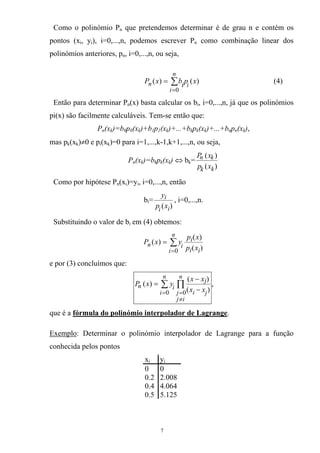Como o polinómio Pn que pretendemos determinar é de grau n e contém os
pontos (xi, yi), i=0,...,n, podemos escrever Pn como combinação linear dos
polinómios anteriores, pn, i=0,...,n, ou seja,
(4)∑
=
=
n
i
in xpibxP
0
)()(
Então para determinar Pn(x) basta calcular os bi, i=0,...,n, já que os polinómios
pi(x) são facilmente calculáveis. Tem-se então que:
Pn(xk)=b0p0(xk)+b1p1(xk)+...+bkpk(xk)+...+bnpn(xk),
mas pk(xk)≠0 e pi(xk)=0 para i=1,...,k-1,k+1,...,n, ou seja,
Pn(xk)=bkpk(xk) ⇔ bk=
)(
)(
kk
kn
xp
xP
Como por hipótese Pn(xi)=yi, i=0,...,n, então
bi=
)( ii
i
xp
y
, i=0,...,n.
Substituindo o valor de bi em (4) obtemos:
∑
=
=
n
i ii
i
in
xp
xp
yxP
0 )(
)(
)(
e por (3) concluímos que:
∑ ∏
=
≠
= −
−
=
n
i
n
ij
j ji
j
in
xx
xx
yxP
0 0 )(
)(
)( ,
que é a fórmula do polinómio interpolador de Lagrange.
Exemplo: Determinar o polinómio interpolador de Lagrange para a função
conhecida pelos pontos
xi yi
0 0
0.2 2.008
0.4 4.064
0.5 5.125
7
 