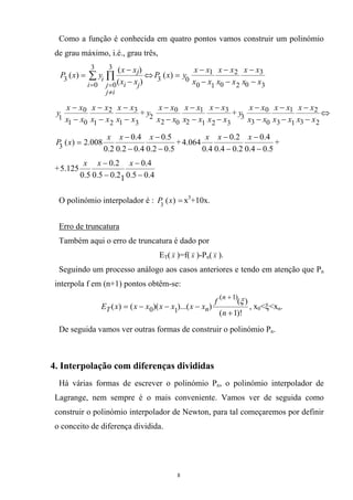 Como a função é conhecida em quatro pontos vamos construir um polinómio
de grau máximo, i.é., grau três,
∑ ∏
=
≠
= −
−
=
3
0
3
0
3 )(
)(
)(
i
ij
j ji
j
i xx
xx
yxP ⇔
30
3
20
2
10
1
03 )(
xx
xx
xx
xx
xx
xx
yxP
−
−
−
−
−
−
=
31
3
21
2
01
0
1 xx
xx
xx
xx
xx
xx
y
−
−
−
−
−
−
+
32
3
12
1
02
0
2 xx
xx
xx
xx
xx
xx
y
−
−
−
−
−
−
+
23
2
13
1
03
0
3 xx
xx
xx
xx
xx
xx
y
−
−
−
−
−
−
⇔
5.02.0
5.0
4.02.0
4.0
2.0
008.2)(3 −
−
−
−
=
xxx
xP +
5.04.0
4.0
2.04.0
2.0
4.0
064.4
−
−
−
− xxx
+
+
4.05.0
4.0
12.05.0
2.0
5.0
125.5
−
−
−
− xxx
O polinómio interpolador é : =)(3
xP x3
+10x.
Erro de truncatura
Também aqui o erro de truncatura é dado por
ET( x )=f( x )-Pn( x ).
Seguindo um processo análogo aos casos anteriores e tendo em atenção que Pn
interpola f em (n+1) pontos obtêm-se:
)!1(
)(
))...()(()(
)1(
10
+
−−−=
+
n
f
xxxxxxxE
n
nT
ξ
, x0<ξ<xn.
De seguida vamos ver outras formas de construir o polinómio Pn.
4. Interpolação com diferenças divididas
Há várias formas de escrever o polinómio Pn, o polinómio interpolador de
Lagrange, nem sempre é o mais conveniente. Vamos ver de seguida como
construir o polinómio interpolador de Newton, para tal começaremos por definir
o conceito de diferença dividida.
8
 