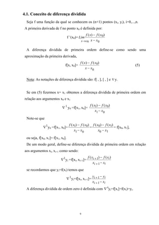 4.1. Conceito de diferença dividida
Seja f uma função da qual se conhecem os (n+1) pontos (xi, yi), i=0,...,n.
A primeira derivada de f no ponto x0 é definida por:
f ’(x0)=
0 0
0)()(
xx xx
xfxf
Lim
→ −
−
A diferença dividida de primeira ordem define-se como sendo uma
aproximação da primeira derivada,
f[x, x0]=
0
0)()(
xx
xfxf
−
−
(5)
Nota: As notações de diferença dividida são: f[ , ], [ , ] e ∇ y.
Se em (5) fizermos x= x1 obtemos a diferença dividida de primeira ordem em
relação aos argumentos x0 e x1
1
∇ y0 =f[x1, x0]=
01
01 )()(
xx
xfxf
−
−
Note-se que
1
∇ y0 =f[x1, x0]=
01
01 )()(
xx
xfxf
−
−
=
10
10 )()(
xx
xfxf
−
−
= f[x0, x1],
ou seja, f[x0, x1]= f[x1, x0].
De um modo geral, define-se diferença dividida de primeira ordem em relação
aos argumentos xi, xi+1 como sendo:
1
∇ yi =f[xi, xi+1]=
ii
ii
xx
xfxf
−
−
+
+
1
1 )()(
se recordarmos que yi=f(xi) temos que
1
∇ yi=f[xi, xi+1]=
ii
ii
xx
yy
−
−
+
+
1
1
A diferença dividida de ordem zero é definida com ∇0
yi=f[xi]=f(xi)=yi.
9
 