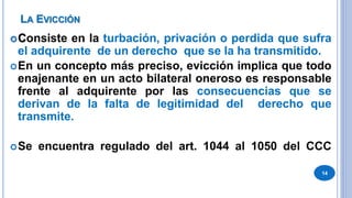 LA EVICCIÓN
Consiste en la turbación, privación o perdida que sufra
el adquirente de un derecho que se la ha transmitido.
En un concepto más preciso, evicción implica que todo
enajenante en un acto bilateral oneroso es responsable
frente al adquirente por las consecuencias que se
derivan de la falta de legitimidad del derecho que
transmite.
Se encuentra regulado del art. 1044 al 1050 del CCC
14
 