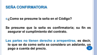 SEÑA CONFIRMATORIA
¿Como se presume la seña en el Código?
Se presume que la seña es confirmatoria; su fin es
asegurar el cumplimiento del contrato.
Las partes no tienen derecho a arrepentirse, es decir,
lo que se da como seña se considera un adelanto, un
pago a cuenta del precio. 22
 