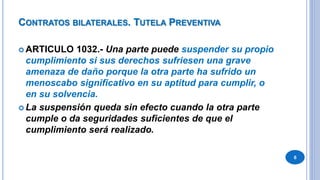 CONTRATOS BILATERALES. TUTELA PREVENTIVA
 ARTICULO 1032.- Una parte puede suspender su propio
cumplimiento si sus derechos sufriesen una grave
amenaza de daño porque la otra parte ha sufrido un
menoscabo significativo en su aptitud para cumplir, o
en su solvencia.
 La suspensión queda sin efecto cuando la otra parte
cumple o da seguridades suficientes de que el
cumplimiento será realizado.
6
 