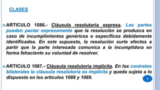 CLASES
 ARTICULO 1086.- Cláusula resolutoria expresa. Las partes
pueden pactar expresamente que la resolución se produzca en
caso de incumplimientos genéricos o específicos debidamente
identificados. En este supuesto, la resolución surte efectos a
partir que la parte interesada comunica a la incumplidora en
forma fehaciente su voluntad de resolver.
 ARTICULO 1087.- Cláusula resolutoria implícita. En los contratos
bilaterales la cláusula resolutoria es implícita y queda sujeta a lo
dispuesto en los artículos 1088 y 1089. 8
 