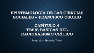 EPISTEMOLOGÍA DE LAS CIENCIAS
SOCIALES – FRANCISCO OSORIO
CAPÍTULO 4
TESIS BÁSICAS DEL
RACIONALISMO CRÍTICO
Diego Vidal Huamán Torres
 