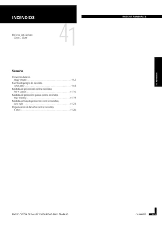 ENCICLOPEDIA DE SALUD Y SEGURIDAD EN EL TRABAJO 41.1 SUMARIO 41.1
41.
INCENDIOS
INCENDIOS RIESGOS GENERALES
Director del capítulo
Casey C. Grant
41
Sumario
Conceptos básicos
Dougal Drysdale . . . . . . . . . . . . . . . . . . . . . . . . . . . . . . . . . . . . 41.2
Fuentes de peligro de incendio
Tamás Bánky . . . . . . . . . . . . . . . . . . . . . . . . . . . . . . . . . . . . . . 41.8
Medidas de prevención contra incendios
Peter F. Johnson . . . . . . . . . . . . . . . . . . . . . . . . . . . . . . . . . . . . 41.15
Medidas de protección pasiva contra incendios
Yngve Anderberg. . . . . . . . . . . . . . . . . . . . . . . . . . . . . . . . . . . . 41.19
Medidas activas de protección contra incendios
Gary Taylor . . . . . . . . . . . . . . . . . . . . . . . . . . . . . . . . . . . . . . 41.23
Organización de la lucha contra incendios
S. Dheri. . . . . . . . . . . . . . . . . . . . . . . . . . . . . . . . . . . . . . . . . 41.26
SUMARIO
 