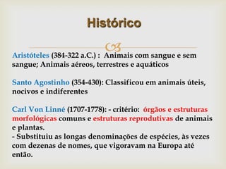 
Histórico
Aristóteles (384-322 a.C.) : Animais com sangue e sem
sangue; Animais aéreos, terrestres e aquáticos
Santo Agostinho (354-430): Classificou em animais úteis,
nocivos e indiferentes
Carl Von Linné (1707-1778): - critério: órgãos e estruturas
morfológicas comuns e estruturas reprodutivas de animais
e plantas.
- Substituiu as longas denominações de espécies, às vezes
com dezenas de nomes, que vigoravam na Europa até
então.
 