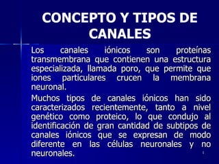 Los canales iónicos son proteínas transmembrana que contienen una estructura especializada, llamada poro, que permite que iones particulares crucen la membrana neuronal. Muchos tipos de canales iónicos han sido caracterizados recientemente, tanto a nivel genético como proteico, lo que condujo al identificación de gran cantidad de subtipos de canales iónicos que se expresan de modo diferente en las células neuronales y no neuronales. CONCEPTO Y TIPOS DE CANALES 