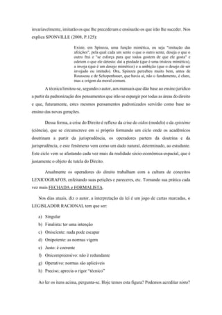 invariavelmente, imitarão os que lhe precederam e ensinarão os que irão lhe suceder. Nos
explica SPONVILLE (2008, P.125):
Existe, em Spinoza, uma função mimética, ou seja "imitação das
afeições", pela qual cada um sente o que o outro sente, deseja o que o
outro frui e "se esforça para que todos gostem de que ele gosta" e
odeiem o que ele detesta: daí a piedade (que é uma tristeza mimética),
a inveja (que é um desejo mimético) e a ambição (que o desejo de ser
invejado ou imitado). Ora, Spinoza percebeu muito bem, antes de
Rousseau e de Schopenhauer, que havia aí, não o fundamento, é claro,
mas a origem da moral comum.
A técnica limitou-se, segundo o autor, aos manuais que dão base ao ensino jurídico
a partir da padronização dos pensamentos que irão se espargir por todas as áreas do direito
e que, futuramente, estes mesmos pensamentos padronizados servirão como base no
ensino das novas gerações.
Dessa forma, a crise do Direito é reflexo da crise do eidos (modelo) e da epistéme
(ciência), que se circunscreve em si próprio formando um ciclo onde os acadêmicos
doutrinam a partir da jurisprudência, os operadores partem da doutrina e da
jurisprudência, e este fenômeno vem como um dado natural, determinado, ao estudante.
Este ciclo vem se afastando cada vez mais da realidade sócio-econômica-espacial, que é
justamente o objeto de tutela do Direito.
Atualmente os operadores do direito trabalham com a cultura de conceitos
LEXICOGRAFOS, enfeitando suas petições e pareceres, etc. Tornando sua prática cada
vez mais FECHADA e FORMALISTA.
Nos dias atuais, diz o autor, a interpretação da lei é um jogo de cartas marcadas, o
LEGISLADOR RACIONAL tem que ser:
a) Singular
b) Finalista: ter uma intenção
c) Onisciente: nada pode escapar
d) Onipotente: as normas vigem
e) Justo: é coerente
f) Onicompreensivo: não é redundante
g) Operativo: normas são aplicáveis
h) Preciso; aprecia o rigor “técnico”
Ao ler os itens acima, pergunta-se. Hoje temos esta figura? Podemos acreditar nisto?
 