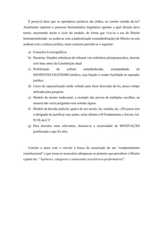 É possível dizer que os operadores jurídicos são órfãos, no correto sentido da lei?
Atualmente esperam o processo hermenêutico dogmático apontar a qual direção deve
tomar, encerrando assim o ciclo do modelo, de forma que vive-se a era do Direito
Instrumentalizado: ou acaba-se com a padronização (estandardização) do Direito ou esta
acabará com a ciência jurídica, neste contexto percebe-se o seguinte:
a) Conceitos Lexicográficos
b) Doutrina: Simples referência do tribunal vira referência plenipotenciária, decisão
com base antes da Constituição atual.
c) Proliferação da cultura estandardizada, acompanhado do
NEOPENTECOLOTISMO jurídico, cuja função é vender facilidade ao operador
jurídico.
d) Curso de especialização ainda voltado para fazer descrição da lei, pouco tempo
utilizado para pesquisa.
e) Modelo de ensino tradicional, a exemplo das provas de múltiplas escolhas, na
maioria das vezes perguntas sem sentido algum.
f) Modelo de decisão judicial, igual a de um século, lei, sumula, etc., (Os juízes tem
a obrigação de justificar suas ações, nelas afetam o D.Fundamentas e Sociais Art.
93 IX da C.F
g) Para decisões mais relevantes, destaca-se a necessidade de MOTIVAÇÃO
justificando o que foi dito.
Concluí o autor com o convite à busca da construção de um “comportamento
constitucional” e que torna-se necessário ultrapassar as posturas que percebem o Direito
a partir de: “ hipóteses, categorias e enunciados assertóricos-performativos”.
 