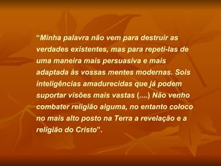 “ Minha palavra não vem para destruir as verdades existentes, mas para repeti-las de uma maneira mais persuasiva e mais adaptada às vossas mentes modernas. Sois inteligências amadurecidas que já podem suportar visões mais vastas  (....)  Não venho combater religião alguma, no entanto coloco no mais alto posto na Terra a revelação e a religião do Cristo ”.  