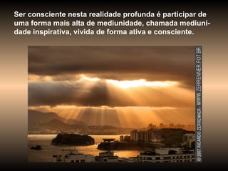 Ser consciente nesta realidade profunda é participar de uma forma mais alta de mediunidade, chamada mediuni-dade inspirativa, vivida de forma ativa e consciente.  