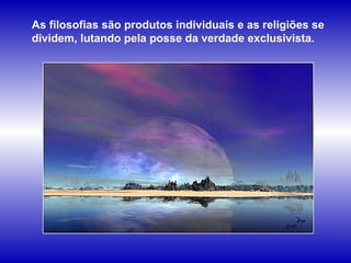 As filosofias são produtos individuais e as religiões se dividem, lutando pela posse da verdade exclusivista.  