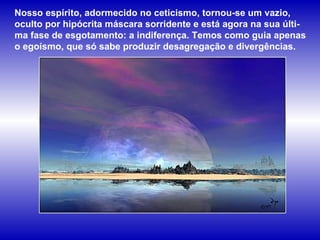 Nosso espírito, adormecido no ceticismo, tornou-se um vazio, oculto por hipócrita máscara sorridente e está agora na sua últi-ma fase de esgotamento: a indiferença. Temos como guia apenas o egoísmo, que só sabe produzir desagregação e divergências.  