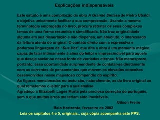 Explicações indispensáveis Este estudo é uma compilação da obra  A Grande Síntese  de Pietro Ubaldi e objetiva unicamente facilitar a sua compreensão. Usando a mesma terminologia empregada no livro, procura retratar os seus complexos temas de uma forma resumida e simplificada. Não traz originalidade alguma em sua dissertação e não dispensa, em absoluto, o interessado da leitura atenta do original. O contato direto com a expressiva e poderosa linguagem de “ Sua Voz ” que dita a obra é um momento mágico, capaz de falar intimamente à alma do leitor e imprescindível para aquele que deseja saciar-se nessa fonte de verdades eternas. Não menospreze, portanto, essa oportunidade surpreendente de contatar-se diretamente com as correntes de pensamentos que movem os elevados conceitos desenvolvidos nesse majestoso compêndio do espírito.  As figuras mencionadas no texto são, naturalmente, as do livro original ao qual remetemos o leitor para a sua análise.  Agradeço a Elizabeth Lages Murta pela preciosa correção do português, sem o que muitos erros me teriam sido inevitáveis.  Gilson Freire Belo Horizonte, fevereiro de 2002 Leia os capítulos 4 e 5, originais,, cuja cópia acompanha este PPS. 
