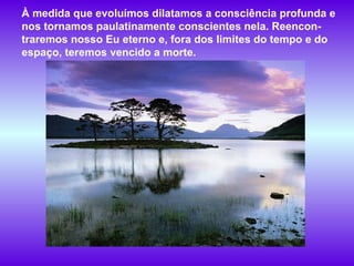 À medida que evoluímos dilatamos a consciência profunda e nos tornamos paulatinamente conscientes nela. Reencon-traremos nosso Eu eterno e, fora dos limites do tempo e do espaço, teremos vencido a morte.  