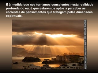 E à medida que nos tornamos conscientes nesta realidade profunda do eu, é que estaremos aptos a perceber as correntes de pensamentos que trafegam pelas dimensões espirituais.  