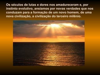 Os séculos de lutas e dores nos amadureceram e, por instinto evolutivo, ansiamos por novas verdades que nos conduzam para a formação de um novo homem, de uma nova civilização, a civilização do terceiro milênio.  