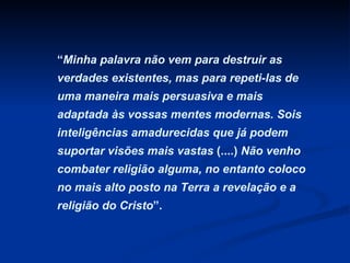 “ Minha palavra não vem para destruir as verdades existentes, mas para repeti-las de uma maneira mais persuasiva e mais adaptada às vossas mentes modernas. Sois inteligências amadurecidas que já podem suportar visões mais vastas  (....)  Não venho combater religião alguma, no entanto coloco no mais alto posto na Terra a revelação e a religião do Cristo ”.  