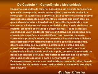 Do Capítulo 4 - Consciência e Mediunidade  Enquanto revestidos de matéria, possuímos um nível de consci-ência que a ela corresponde, sendo esta mutável, passível de evolução e renovação – a  consciência superficial . Esta consciência é responsável pelas nossas sensações, sentimentos e experiências exteriores, as quais são elaboradas e transferidas à  consciência profunda  – essa sim, eterna e indestrutível, nossa verdadeira alma -  nela efetiva-se um registro, em forma de instintos e automatismos. Todas as nossas experiências viven-ciadas de forma significativa são elaboradas pela consciência superficial e se estratificam nas camadas de nossa  consciência   profunda . Ainda não possuímos sensibilidade suficiente para estabelecer um relacionamento íntimo com essa consciência, porém, à medida que evoluímos, a dilata-mos e vamos dela nos aproximando gradativamente. Reconquistar o contato com essa consciência é finalidade da evolução – pois, por meio da retomada de nossa consciência profunda, retomaremos também nos-so contato com a dimensão espiritual e com o pensamento Divino.  Desenvolveremos, assim, uma mediunidade consciente, ativa, livre de interferências da matéria – uma mediunidade a caminho da co-criação com o Divino.  Pauline Oliveira  