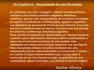 Do Capítulo 5 -  Necessidade de uma Revelação Ao cobrirmos com uma “roupagem” material a essência Divina, vestindo-a com nossos conceitos religiosos, filosóficos, científicos, que por suas características tão humanas e revestidos de orgulho e insuficiência, a tornam pobre, egoísta e superficial, nos afastamos do pensamento Divino em sua essência. O que não nos toca verdadeiramente em espírito nos coloca em uma posição de ceticismo e indiferença, descrença e egoísmo.  Pelos séculos de experiência, atormentados por desejos humanos e paixões que a nada levaram, fomos provados e amadurecidos, e agora nos encontramos em busca de uma verdade mais condizente com nossa nova condição espiritual, que não suporta mais mesquinhos e falsos conceitos encobertos por uma religiosidade que em nada acrescentam ou enriquecem o homem em espírito. É nosso instinto evolutivo que a busca, rumo à construção de um novo homem a surgir no panorama de uma sociedade de valores renovados, a do  homem do terceiro milênio .  Pauline Oliveira  