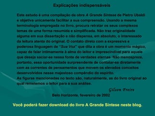 Explicações indispensáveis Este estudo é uma compilação da obra  A Grande Síntese  de Pietro Ubaldi e objetiva unicamente facilitar a sua compreensão. Usando a mesma terminologia empregada no livro, procura retratar os seus complexos temas de uma forma resumida e simplificada. Não traz originalidade alguma em sua dissertação e não dispensa, em absoluto, o interessado da leitura atenta do original. O contato direto com a expressiva e poderosa linguagem de “ Sua Voz ” que dita a obra é um momento mágico, capaz de falar intimamente à alma do leitor e imprescindível para aquele que deseja saciar-se nessa fonte de verdades eternas. Não menospreze, portanto, essa oportunidade surpreendente de contatar-se diretamente com as correntes de pensamentos que movem os elevados conceitos desenvolvidos nesse majestoso compêndio do espírito.  As figuras mencionadas no texto são, naturalmente, as do livro original ao qual remetemos o leitor para a sua análise.  Gilson Freire Belo Horizonte, fevereiro de 2002 Você poderá fazer download do livro A Grande Síntese neste blog. 