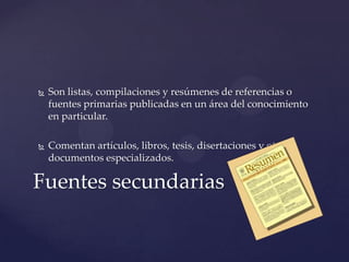 

Son listas, compilaciones y resúmenes de referencias o
fuentes primarias publicadas en un área del conocimiento
en particular.



Comentan artículos, libros, tesis, disertaciones y otros
documentos especializados.

Fuentes secundarias

 