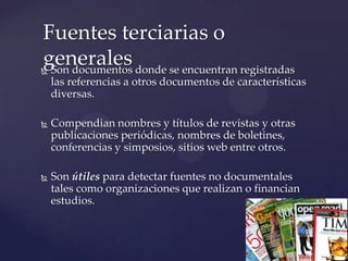 Fuentes terciarias o
generales donde se encuentran registradas
Son documentos



las referencias a otros documentos de características
diversas.


Compendian nombres y títulos de revistas y otras
publicaciones periódicas, nombres de boletines,
conferencias y simposios, sitios web entre otros.



Son útiles para detectar fuentes no documentales
tales como organizaciones que realizan o financian
estudios.

 