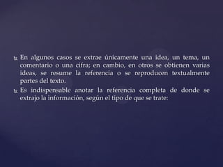 



En algunos casos se extrae únicamente una idea, un tema, un
comentario o una cifra; en cambio, en otros se obtienen varias
ideas, se resume la referencia o se reproducen textualmente
partes del texto.
Es indispensable anotar la referencia completa de donde se
extrajo la información, según el tipo de que se trate:

 