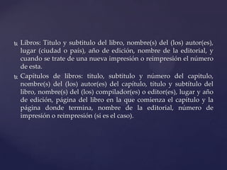 



Libros: Titulo y subtitulo del libro, nombre(s) del (los) autor(es),
lugar (ciudad o país), año de edición, nombre de la editorial, y
cuando se trate de una nueva impresión o reimpresión el número
de esta.
Capítulos de libros: titulo, subtitulo y número del capitulo,
nombre(s) del (los) autor(es) del capítulo, título y subtítulo del
libro, nombre(s) del (los) compilador(es) o editor(es), lugar y año
de edición, página del libro en la que comienza el capítulo y la
página donde termina, nombre de la editorial, número de
impresión o reimpresión (si es el caso).

 