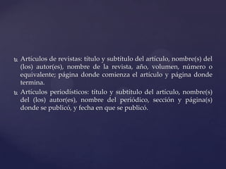 



Artículos de revistas: título y subtítulo del artículo, nombre(s) del
(los) autor(es), nombre de la revista, año, volumen, número o
equivalente; página donde comienza el artículo y página donde
termina.
Artículos periodísticos: título y subtítulo del artículo, nombre(s)
del (los) autor(es), nombre del periódico, sección y página(s)
donde se publicó, y fecha en que se publicó.

 