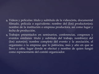 



Videos y películas: título y subtítulo de la videocinta, documental
filmado, película o equivalente; nombre del (los) productor(es);
nombre de la institución o empresa productora, así como lugar y
fecha de producción.
Trabajos presentados en seminarios, conferencias, congresos y
eventos similares: título y subtítulo del trabajo, nombre(s) del
(los) autor(es), nombre completo del evento y la asociación, el
organismo o la empresa que lo patrocina, mes y año en que se
llevo a cabo, lugar donde se efectuó y nombre de quien fungió
como representante del comité organizador.

 