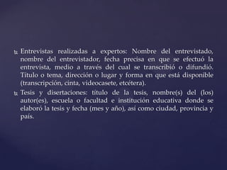 



Entrevistas realizadas a expertos: Nombre del entrevistado,
nombre del entrevistador, fecha precisa en que se efectuó la
entrevista, medio a través del cual se transcribió o difundió.
Título o tema, dirección o lugar y forma en que está disponible
(transcripción, cinta, videocasete, etcétera).
Tesis y disertaciones: título de la tesis, nombre(s) del (los)
autor(es), escuela o facultad e institución educativa donde se
elaboró la tesis y fecha (mes y año), así como ciudad, provincia y
país.

 