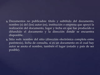 



Documentos no publicados: título y subtítulo del documento,
nombre (s) del (los) autor (es), institución o empresa que apoyó la
realización del documento, lugar y fecha en que fue producido o
difundido el documento y la dirección donde se encuentra
disponible.
Sitio web: nombre del sitio (dirección electrónica completa entre
paréntesis), fecha de consulta, si es un documento en el cual hay
autor se anota el nombre, también el lugar (estado y país de ser
posible).

 