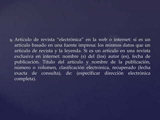 

Artículo de revista “electrónica” en la web o internet: si es un
artículo basado en una fuente impresa: los mismos datos que un
artículo de revista y la leyenda. Si es un artículo en una revista
exclusiva en internet: nombre (s) del (los) autor (es), fecha de
publicación. Titulo del artículo y nombre de la publicación,
número o volumen, clasificación electrónica, recuperado (fecha
exacta de consulta), de: (especificar dirección electrónica
completa).

 
