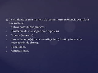 

1.
2.
3.
4.

5.
6.

La siguiente es una manera de resumir una referencia completa
que incluye:
Cita o datos bibliográficos.
Problema de investigación e hipótesis.
Sujetos (muestra).
Procedimiento(s) de la investigación (diseño y forma de
recolección de datos).
Resultados.
Conclusiones.

 