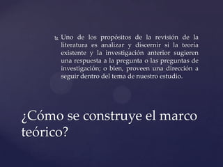 

Uno de los propósitos de la revisión de la
literatura es analizar y discernir si la teoría
existente y la investigación anterior sugieren
una respuesta a la pregunta o las preguntas de
investigación; o bien, proveen una dirección a
seguir dentro del tema de nuestro estudio.

¿Cómo se construye el marco
teórico?

 