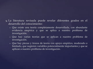 

La literatura revisada puede revelar diferentes grados en el
desarrollo del conocimiento:






Que existe una teoría completamente desarrollada, con abundante
evidencia empírica y que se aplica a nuestro problema de
investigación.
Que hay varias teorías que se aplican a nuestro problema de
investigación.
Que hay piezas y trozos de teoría con apoyo empírico, moderado o
limitado, que sugieren variables potencialmente importantes y que se
aplican a nuestro problema de investigación.

 