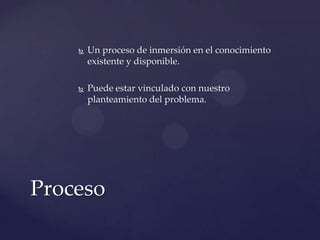 

Un proceso de inmersión en el conocimiento
existente y disponible.



Puede estar vinculado con nuestro
planteamiento del problema.

Proceso

 