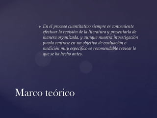 

En el proceso cuantitativo siempre es conveniente
efectuar la revisión de la literatura y presentarla de
manera organizada, y aunque nuestra investigación
pueda centrase en un objetivo de evaluación o
medición muy específico es recomendable revisar lo
que se ha hecho antes.

Marco teórico

 