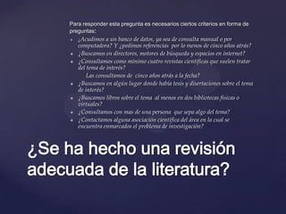 Para responder esta pregunta es necesarios ciertos criterios en forma de
preguntas:












¿Acudimos

a un banco de datos, ya sea de consulta manual o por
computadora? Y ¿pedimos referencias por lo menos de cinco años atrás?
¿Buscamos en directores, motores de búsqueda y espacios en internet?
¿Consultamos como mínimo cuatro revistas científicas que suelen tratar
del tema de interés?
Las consultamos de cinco años atrás a la fecha?
¿Buscamos en algún lugar donde había tesis y disertaciones sobre el tema
de interés?
¿Buscamos libros sobre el tema al menos en dos bibliotecas físicas o
virtuales?
¿Consultamos con mas de una persona que sepa algo del tema?
¿Contactamos alguna asociación científica del área en la cual se
encuentra enmarcados el problema de investigación?

¿Se ha hecho una revisión
adecuada de la literatura?

 