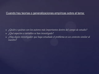 Cuando hay teorías o generalizaciones empíricas sobre el tema:






¿Quién o quiénes son los autores más importantes dentro del campo de estudio?
¿Qué aspectos o variables se han investigado?
¿Hay algún investigador que haya estudiado el problema en un contexto similar al
nuestro?

 