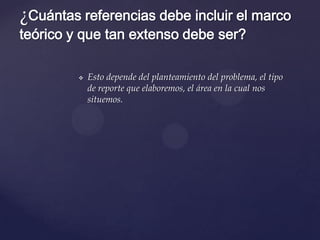 ¿Cuántas referencias debe incluir el marco
teórico y que tan extenso debe ser?


Esto depende del planteamiento del problema, el tipo
de reporte que elaboremos, el área en la cual nos
situemos.

 